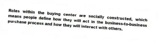 Roles within the buying center are socially constructed, which means people define how they will act in the business-to-business purchase process and how they will interact with others.