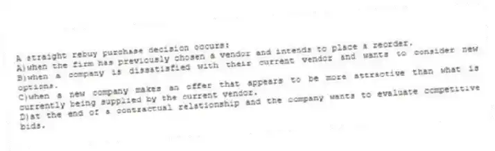 A straight rebuy purchase decision occurs:
A)when the firm has previously chosen a vendor and intends to place a reorder.
B)when a company is dissatisfied with their current vendor and wants to consider new options.
C)when a new company makes an offer that appears to be more attractive than what is currently being supplied by the current vendor.
D)at the end of a contractual relationship and the company wants to evaluate competitive bids.