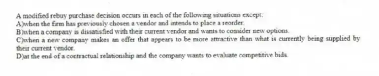 A modified rebuy purchase decision occurs in each of the following situations except:
A)when the firm has previously chosen a vendor and intends to place a reorder.
B)when a company is dissatisfied with their current vendor and wants to consider new options.
C)when a new company makes an offer that appears to be more attractive than what is currently being supplied by their current vendor.
D)at the end of a contractual relationship and the company wants to evaluate competitive bids.
