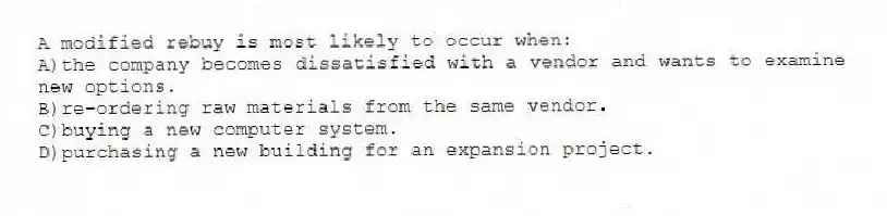A modified rebuy is most likely to occur when:
A)the company becomes dissatisfied with a vendor and wants to examine new options.
B)re-ordering raw materials from the same vendor.
C)buying a new computer system.
D)purchasing a new building for an expansion project.