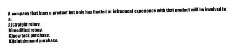 A company that buys a product but only has limited or infrequent experience with that product will be involved in a:
A)straight rebuy.
B)modified rebuy.
C)new task purchase.
D)joint demand purchase.