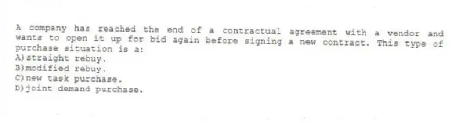 A company has reached the end of a contractual agreement with a vendor and wants to open it up for bid again before signing a new contract. This type of purchase situation is a:
A)straight rebuy.
B)modified rebuy.
C)new task purchase.
D)joint demand purchase.