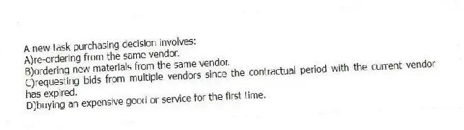 A new task purchasing decision involves:
A)re-ordering from the same vendor.
B)ordering new materials from the same vendor.
C)requesting bids from multiple vendors since the contractual period with the current vendor has expired.
D)buying an expensive good or service for the first time.