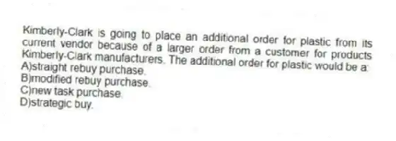 Kimberly-Clark is going to place an additional order for plastic from its current vendor because of a larger order from a customer for products Kimberly-Clark manufacturers. The additional order for plastic would be a:
A)straight rebuy purchase.
B)modified rebuy purchase.
C)new task purchase.
D)strategic buy.