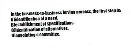 In the business-to-business buying process, the first step is:
A)identification of a need.
B)establishment of specifications.
C)identification of alternatives.
D)appointing a committee.