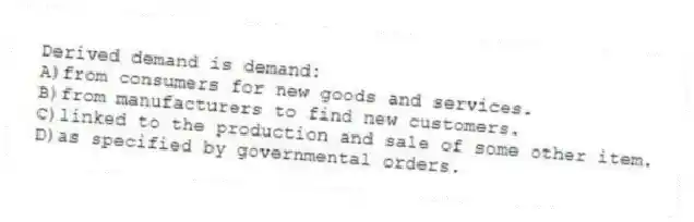 Derived demand is demand:
A)from consumers for new goods and services.
B)from manufacturers to find new customers.
C)linked to the production and sale of some other item.
D)as specified by governmental orders.