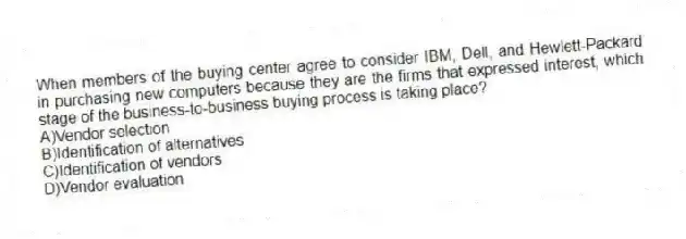 When members of the buying center agree to consider IBM, Dell, and Hewlett-Packard in purchasing new computers because they are the firms that expressed interest, which stage of the business-to-business buying process is taking place?
A)Vendor selection
B)Identification of alternatives
C)Identification of vendors
D)Vendor evaluation