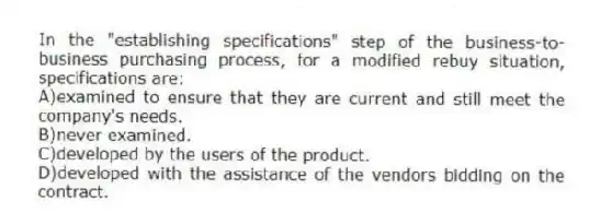 In the "establishing specifications" step of the business-to-business purchasing process, for a modified rebuy situation, specifications are:
A)examined to ensure that they are current and still meet the company's needs.
B)never examined.
C)developed by the users of the product.
D)developed with the assistance of the vendors bidding on the contract.