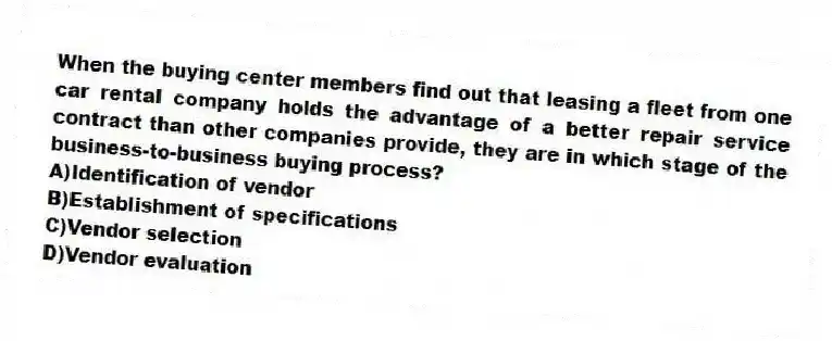 When the buying center members find out that leasing a fleet from one car rental company holds the advantage of a better repair service contract than other companies provide, they are in which stage of the business-to-business buying process?
A)Identification of vendor
B)Establishment of specifications
C)Vendor selection
D)Vendor evaluation