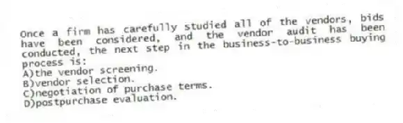 Once a firm has carefully studied all of the vendors, bids have been considered, and the vendor audit has been conducted, the next step in the business-to-business buying process is:
A)the vendor screening.
B)vendor selection.
C)negotiation of purchase terms.
D)postpurchase evaluation.