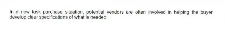 In a new task purchase situation, potential vendors are often involved in helping the buyer develop clear specifications of what is needed.