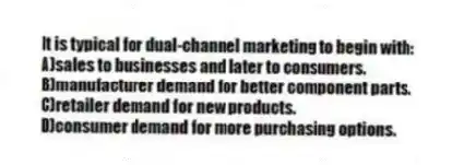 It is typical for dual-channel marketing to begin with:
A)sales to businesses and later to consumers.
B)manufacturer demand for better component parts.
C)retailer demand for new products.
D)consumer demand for more purchasing options.