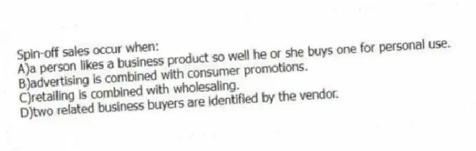 Spin-off sales occur when:
A)a person likes a business product so well he or she buys one for personal use.
B)advertising is combined with consumer promotions.
C)retailing is combined with wholesaling.
D)two related business buyers are identified by the vendor.