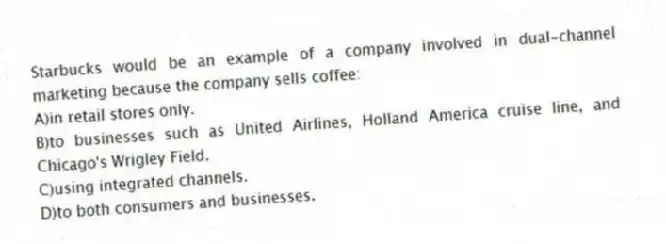 Starbucks would be an example of a company involved in dual-channel marketing because the company sells coffee:
A)in retail stores only.
B)to businesses such as United Airlines, Holland America cruise line, and Chicago's Wrigley Field.
C)using integrated channels.
D)to both consumers and businesses.