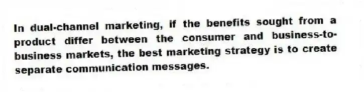 In dual-channel marketing, if the benefits sought from a product differ between the consumer and business-to-business markets, the best marketing strategy is to create separate communication messages.