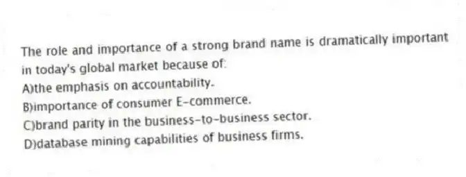 The role and importance of a strong brand name is dramatically important in today's global market because of:
A)the emphasis on accountability.
B)importance of consumer E-commerce.
C)brand parity in the business-to-business sector.
D)database mining capabilities of business firms.
