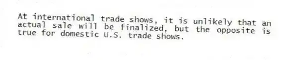 At international trade shows, it is unlikely that an actual sale will be finalized, but the opposite is true for domestic U.S. trade shows.