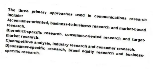 The three primary approaches used in communications research include:
A)consumer-oriented, business-to-business research and market-based research.
B)product-specific research, consumer-oriented research and target-market research.
C)competitive analysis, industry research and consumer research.
D)consumer-specific research, brand equity research and business-specific research.
