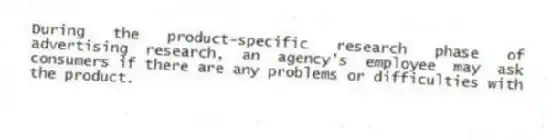 During the product-specific research phase of advertising research, an agency's employee may ask consumers if there are any problems or difficulties with the product.