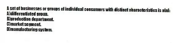 A set of businesses or groups of individual consumers with distinct characteristics is a(n):
A)differentiated group.
B)production department.
C)market segment.
D)manufacturing system.