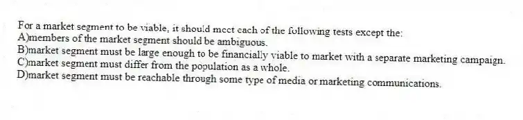 For a market segment to be viable, it should meet each of the following tests except the:
A)members of the market segment should be ambiguous.
B)market segment must be large enough to be financially viable to market with a separate marketing campaign.
C)market segment must differ from the population as a whole.
D)market segment must be reachable through some type of media or marketing communications.