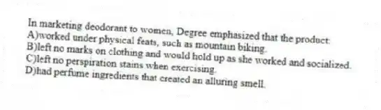 In marketing deodorant to women, Degree emphasized that the product:
A)worked under physical feats, such as mountain biking.
B)left no marks on clothing and would hold up as she worked and socialized.
C)left no perspiration stains when exercising.
D)had perfume ingredients that created an alluring smell.