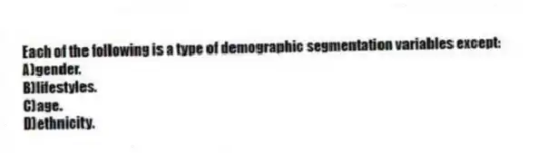 Each of the following is a type of demographic segmentation variables except:
A)gender.
B)lifestyles.
C)age.
D)ethnicity.