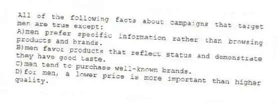 All of the following facts about campaigns that target men are true except:
A)men prefer specific information rather than browsing products and brands.
B)men favor products that reflect status and demonstrate they have good taste.
C)men tend to purchase well-known brands.
D)for men, a lower price is more important than higher quality.