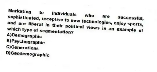 Marketing to individuals who are successful, sophisticated, receptive to new technologies, enjoy sports, and are liberal in their political views is an example of which type of segmentation?
A)Demographic
B)Psychographic
C)Generations
D)Geodemographic