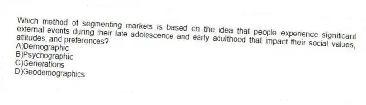 Which method of segmenting markets is based on the idea that people experience significant external events during their late adolescence and early adulthood that impact their social values, attitudes, and preferences?
A)Demographic
B)Psychographic
C)Generations
D)Geodemographics