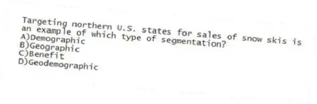 Targeting northern U.S. states for sales of snow skis is an example of which type of segmentation?
A)Demographic
B)Geographic
C)Benefit
D)Geodemographic