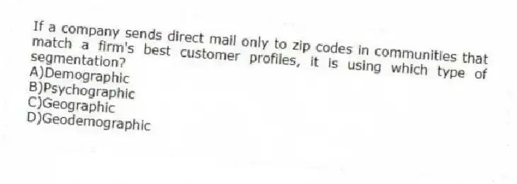 If a company sends direct mail only to zip codes in communities that match a firm's best customer profiles, it is using which type of segmentation?
A)Demographic
B)Psychographic
C)Geographic
D)Geodemographic