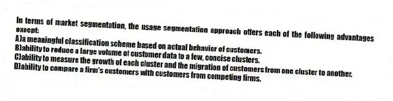 In terms of market segmentation, the usage segmentation approach offers each of the following advantages except:
A)a meaningful classification scheme based on actual behavior of customers.
B)ability to reduce a large volume of customer data to a few, concise clusters.
C)ability to measure the growth of each cluster and the migration of customers from one cluster to another.
D)ability to compare a firm's customers with customers from competing firms.