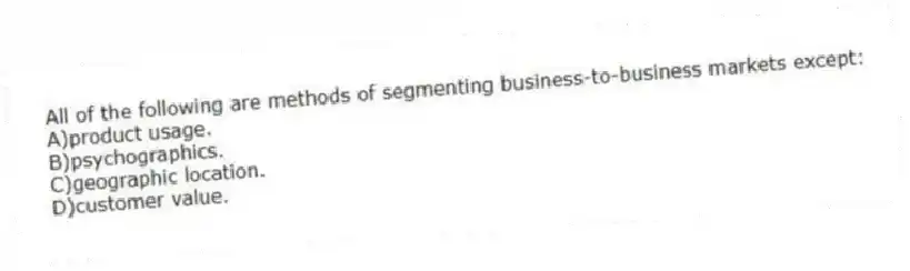 All of the following are methods of segmenting business-to-business markets except:
A)product usage.
B)psychographics.
C)geographic location.
D)customer value.