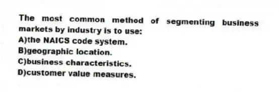 The most common method of segmenting business markets by industry is to use:
A)the NAICS code system.
B)geographic location.
C)business characteristics.
D)customer value measures.