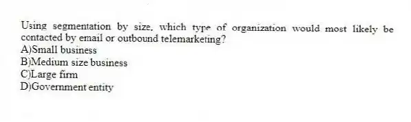 Using segmentation by size, which type of organization would most likely be contacted by email or outbound telemarketing?
A)Small business
B)Medium size business
C)Large firm
D)Government entity
