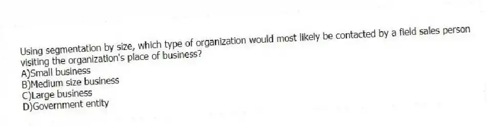 Using segmentation by size, which type of organization would most likely be contacted by a field sales person visiting the organization's place of business?
A)Small business
B)Medium size business
C)Large business
D)Government entity