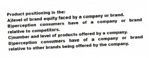 Product positioning is the:
A)level of brand equity faced by a company or brand.
B)perception consumers have of a company or brand relative to competitors.
C)number and level of products offered by a company.
D)perception consumers have of a company or brand relative to other brands being offered by the company.