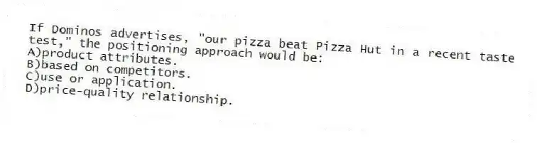 If Dominos advertises, "our pizza beat Pizza Hut in a recent taste test," the positioning approach would be:
A)product attributes.
B)based on competitors.
C)use or application.
D)price-quality relationship.