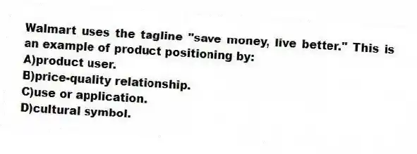 Walmart uses the tagline "save money, live better." This is an example of product positioning by:
A)product user.
B)price-quality relationship.
C)use or application.
D)cultural symbol.