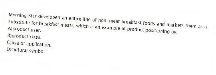 Morning Star developed an entire line of non-meat breakfast foods and markets them as a substitute for breakfast meats, which is an example of product positioning by:
A)product user.
B)product class.
C)use or application.
D)cultural symbol.