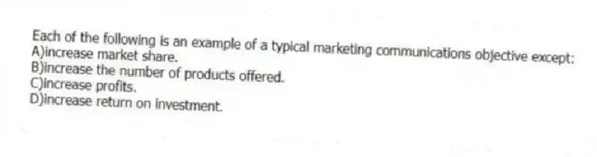 Each of the following is an example of a typical marketing communications objective except:
A)increase market share.
B)increase the number of products offered.
C)increase profits.
D)increase return on investment.