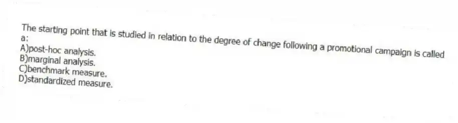 The starting point that is studied in relation to the degree of change following a promotional campaign is called a:
A)post-hoc analysis.
B)marginal analysis.
C)benchmark measure.
D)standardized measure.