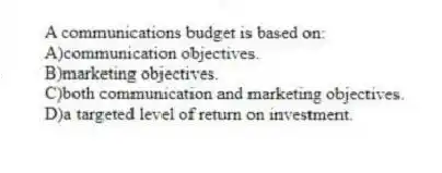 A communications budget is based on:
A)communication objectives.
B)marketing objectives.
C)both communication and marketing objectives.
D)a targeted level of return on investment.