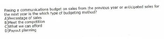 Basing a communications budget on sales from the previous year or anticipated sales for the next year is the which type of budgeting method?
A)Percentage of sales
B)Meet the competition
C)What we can afford
D)Payout planning