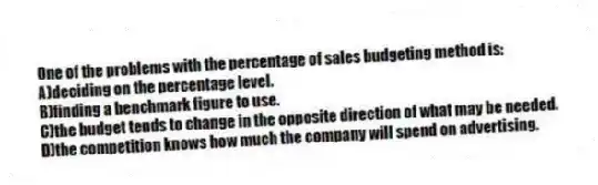 One of the problems with the percentage of sales budgeting method is:
A)deciding on the percentage level.
B)finding a benchmark figure to use.
C)the budget tends to change in the opposite direction of what may be needed.
D)the competition knows how much the company will spend on advertising.