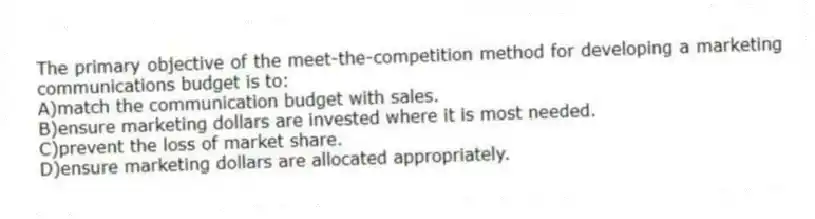 The primary objective of the meet-the-competition method for developing a marketing communications budget is to:
A)match the communication budget with sales.
B)ensure marketing dollars are invested where it is most needed.
C)prevent the loss of market share.
D)ensure marketing dollars are allocated appropriately.
