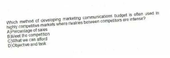 Which method of developing marketing communications budget is often used in highly competitive markets where rivalries between competitors are intense?
A)Percentage of sales
B)Meet the competition
C)What we can afford
D)Objective and task
