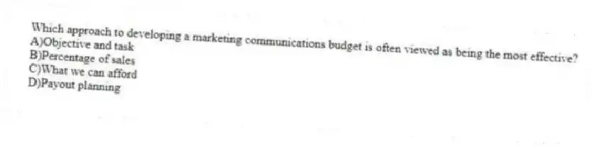 Which approach to developing a marketing communications budget is often viewed as being the most effective?
A)Objective and task
B)Percentage of sales
C)What we can afford
D)Payout planning