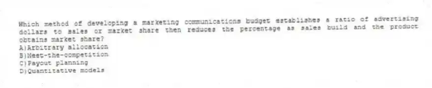 Which method of developing a marketing communications budget establishes a ratio of advertising dollars to sales or market share then reduces the percentage as sales build and the product obtains market share?
A)Arbitrary allocation
B)Meet-the-competition
C)Payout planning
D)Quantitative models